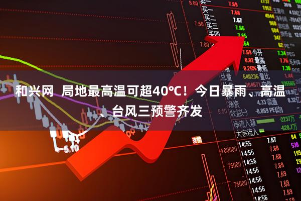 和兴网  局地最高温可超40℃！今日暴雨、高温、台风三预警齐发